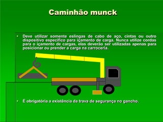 Caminhão munck
 Deve utilizar somente eslingas de cabo de aço, cintas ou outro
dispositivo especifico para içamento de carga. Nunca utilize cordas
para o içamento de cargas, elas deverão ser utilizadas apenas para
posicionar ou prender a carga na carroceria.
 É obrigatória a existência da trava de segurança no gancho.
 