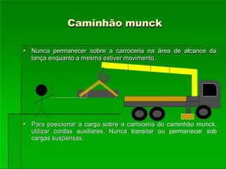 Caminhão munck
 Nunca permanecer sobre a carroceria na área de alcance da
lança enquanto a mesma estiver movimento.
 Para posicionar a carga sobre a carroceria do caminhão munck,
utilizar cordas auxiliares. Nunca transitar ou permanecer sob
cargas suspensas.
 