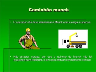 Caminhão munck
 O operador não deve abandonar o Munck com a carga suspensa.
 Não arrastar cargas, por que o guincho do Munck não foi
projetado para tracionar, e sim para efetuar levantamento vertical.
 