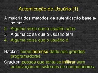 Autenticação de Usuário (1) A maioria dos métodos de autenticação baseia-se em: Alguma coisa que o usuário sabe Alguma coisa que o usuário tem Alguma coisa que o usuário é Hacker:  nome  honroso  dado aos grandes programadores. Cracker:  pessoa que tenta se  infiltrar  sem autorização em sistemas de computadores. 