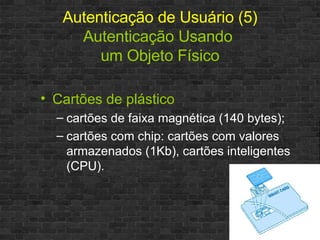 Autenticação de Usuário (5) Autenticação Usando  um Objeto Físico Cartões de plástico cartões de faixa magnética (140 bytes); cartões com chip: cartões com valores armazenados (1Kb), cartões inteligentes (CPU). 