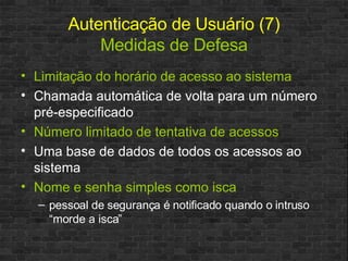 Autenticação de Usuário (7) Medidas de Defesa Limitação do horário de acesso ao sistema Chamada automática de volta para um número pré-especificado Número limitado de tentativa de acessos Uma base de dados de todos os acessos ao sistema Nome e senha simples como isca pessoal de segurança é notificado quando o intruso “morde a isca” 