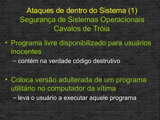 Ataques de dentro do Sistema (1) Segurança de Sistemas Operacionais Cavalos de Tróia Programa livre disponibilizado para usuários inocentes contém na verdade código destrutivo Coloca versão adulterada de um programa utilitário no computador da vítima leva o usuário a executar aquele programa 