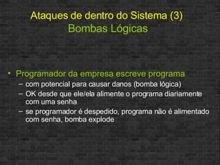 Ataques de dentro do Sistema (3)   Bombas Lógicas Programador da empresa escreve programa com potencial para causar danos (bomba lógica) OK desde que ele/ela alimente o programa diariamente com uma senha se programador é despedido, programa não é alimentado com senha, bomba explode 