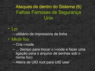 Ataques de dentro do Sistema (6)   Falhas Famosas de Segurança Unix Lpr  utilitário de impressora de linha Mkdir foo Cria i-node ... (tempo para trocar o i-node e fazer uma ligação para o arquivo de senhas sob o nome foo) Altera de UID root para UID user 