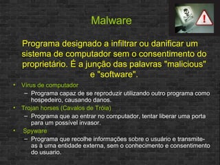 Malware Vírus de computador Programa capaz de se reproduzir utilizando outro programa como hospedeiro, causando danos. Trojan horses (Cavalos de Tróia) Programa que ao entrar no computador, tentar liberar uma porta para um possível invasor. Spyware Programa que recolhe informações sobre o usuário e transmite-as à uma entidade externa, sem o conhecimento e consentimento do usuario.  Programa designado a infiltrar ou danificar um sistema de computador sem o consentimento do proprietário. É a junção das palavras "malicious" e "software". 