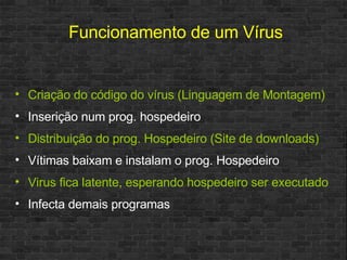 Funcionamento de um Vírus Criação do código do vírus (Linguagem de Montagem) Inserição num prog. hospedeiro Distribuição do prog. Hospedeiro (Site de downloads) Vítimas baixam e instalam o prog. Hospedeiro Virus fica latente, esperando hospedeiro ser executado Infecta demais programas 