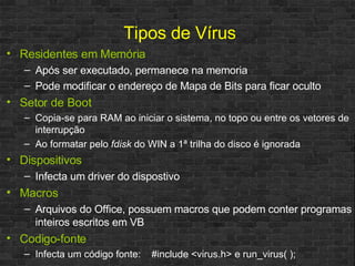 Tipos de Vírus Residentes em Memória Após ser executado, permanece na memoria Pode modificar o endereço de Mapa de Bits para ficar oculto Setor de Boot Copia-se para RAM ao iniciar o sistema, no topo ou entre os vetores de interrupção  Ao formatar pelo  fdisk  do WIN a 1ª trilha do disco é ignorada Dispositivos Infecta um driver do dispostivo Macros Arquivos do Office, possuem macros que podem conter programas inteiros escritos em VB Codigo-fonte Infecta um código fonte:  #include <virus.h> e run_virus( ); 