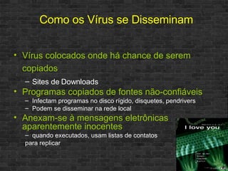 Vírus colocados onde há chance de serem copiados Sites de Downloads Programas copiados de fontes não-confiáveis Infectam programas no disco rígido, disquetes, pendrivers Podem se disseminar na rede local Anexam-se à mensagens eletrônicas aparentemente inocentes quando executados, usam listas de contatos para replicar Como os Vírus se Disseminam 