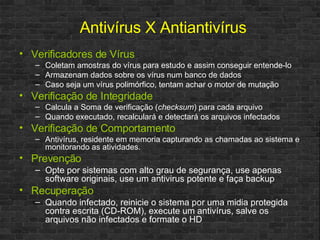 Verificadores de Vírus Coletam amostras do vírus para estudo e assim conseguir entende-lo Armazenam dados sobre os vírus num banco de dados Caso seja um vírus polimórfico, tentam achar o motor de mutação Verificação de Integridade Calcula a Soma de verificação ( checksum ) para cada arquivo Quando executado, recalculará e detectará os arquivos infectados Verificação de Comportamento Antivírus, residente em memoria capturando as chamadas ao sistema e monitorando as atividades. Prevenção Opte por sistemas com alto grau de segurança, use apenas software originais, use um antivirus potente e faça backup Recuperação Quando infectado, reinicie o sistema por uma midia protegida contra escrita (CD-ROM), execute um antivírus, salve os arquivos não infectados e formate o HD Antivírus X Antiantivírus 