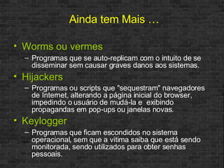 Worms ou vermes Programas que se auto-replicam com o intuito de se disseminar sem causar graves danos aos sistemas. Hijackers Programas ou scripts que "sequestram" navegadores de Internet, alterando a página inicial do browser, impedindo o usuário de mudá-la e  exibindo propagandas em pop-ups ou janelas novas.   Keylogger Programas que ficam escondidos no sistema operacional, sem que a vitima saiba que está sendo monitorada, sendo utilizados para obter senhas pessoais. Ainda tem Mais … 