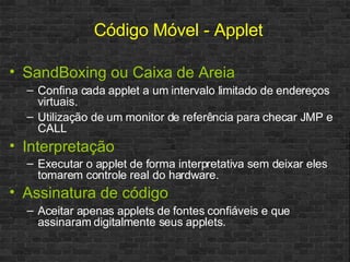 SandBoxing ou Caixa de Areia Confina cada applet a um intervalo limitado de endereços virtuais. Utilização de um monitor de referência para checar JMP e CALL Interpretação Executar o applet de forma interpretativa sem deixar eles tomarem controle real do hardware.   Assinatura de código Aceitar apenas applets de fontes confiáveis e que assinaram digitalmente seus applets. Código Móvel - Applet 