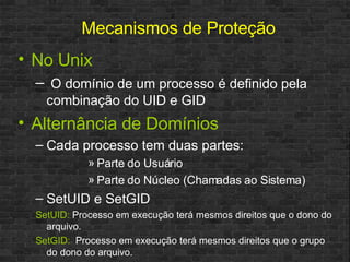 No Unix O domínio de um processo é definido pela combinação do UID e GID Alternância de Domínios Cada processo tem duas partes:  Parte do Usuário Parte do Núcleo (Chamadas ao Sistema) SetUID e SetGID SetUID:   Processo em execução terá mesmos direitos que o dono do arquivo. SetGID:   Processo em execução terá mesmos direitos que o grupo do dono do arquivo. Mecanismos de Proteção 