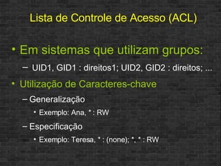 Em sistemas que utilizam grupos: UID1, GID1 : direitos1; UID2, GID2 : direitos; ...  Utilização de Caracteres-chave Generalização Exemplo: Ana, * : RW Especificação Exemplo: Teresa, * : (none); *, * : RW Lista de Controle de Acesso (ACL) 