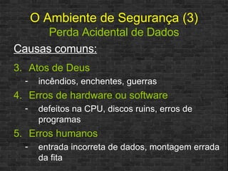 O   Ambiente de Segurança (3)   Perda Acidental de Dados Causas comuns: Atos de Deus incêndios, enchentes, guerras Erros de hardware ou software defeitos na CPU, discos ruins, erros de programas Erros humanos entrada incorreta de dados, montagem errada da fita 