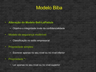 Alteração do Modelo Bell-LaPadula Objetiva a integridade invés da confidencialidade Modelo de segurança multinível Classificação no estilo empresarial Propriedade simples: Escrever apenas no seu nível ou no nível inferior Propriedade *: Ler apenas no seu nível ou no vível superior Modelo Biba 