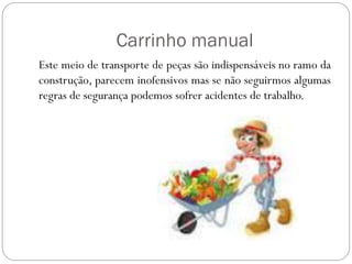Carrinho manual
Este meio de transporte de peças são indispensáveis no ramo da
construção, parecem inofensivos mas se não seguirmos algumas
regras de segurança podemos sofrer acidentes de trabalho.
 