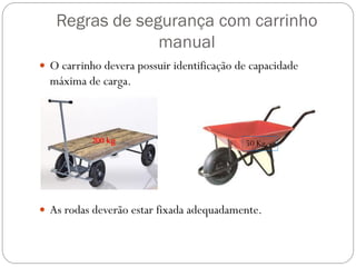 Regras de segurança com carrinho
manual
 O carrinho devera possuir identificação de capacidade
máxima de carga.
 As rodas deverão estar fixada adequadamente.
200 kg 50 Kg
 