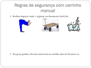Regras de segurança com carrinho
manual
 Realizar inspeção visual e registrar em documento check list.
 Em peças grandes, devemos amarra-las no carrinho antes de locomove-se.
 