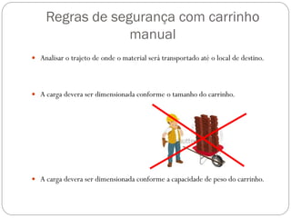Regras de segurança com carrinho
manual
 Analisar o trajeto de onde o material será transportado até o local de destino.
 A carga devera ser dimensionada conforme o tamanho do carrinho.
 A carga devera ser dimensionada conforme a capacidade de peso do carrinho.
 