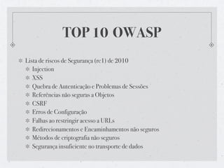 TOP 10 OWASP
Lista de riscos de Segurança (rc1) de 2010
   Injection
   XSS
   Quebra de Autenticação e Problemas de Sessões
   Referências não seguras a Objetos
   CSRF
   Erros de Configuração
   Falhas ao restringir acesso a URLs
   Redirecionamentos e Encaminhamentos não seguros
   Métodos de criptografia não seguros
   Segurança insuficiente no transporte de dados
 