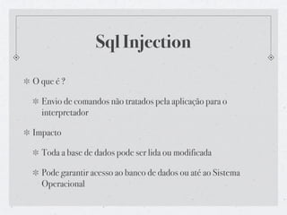 Sql Injection
O que é ?

  Envio de comandos não tratados pela aplicação para o
  interpretador

Impacto

  Toda a base de dados pode ser lida ou modificada

  Pode garantir acesso ao banco de dados ou até ao Sistema
  Operacional
 