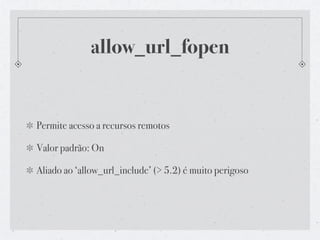 allow_url_fopen


Permite acesso a recursos remotos

Valor padrão: On

Aliado ao ‘allow_url_include’ (> 5.2) é muito perigoso
 