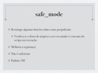 safe_mode

Restringe algumas funcões tidas como prejudiciais

  Verifica se o dono do arquivo a ser executado é o mesmo do
  script em execução

Melhora a segurança

Não é suficiente

Padrão: Off
 