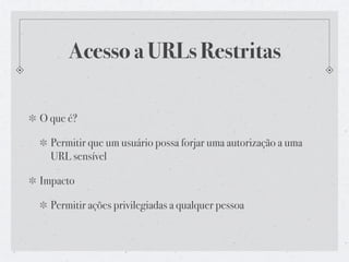 Acesso a URLs Restritas

O que é?

  Permitir que um usuário possa forjar uma autorização a uma
  URL sensível

Impacto

  Permitir ações privilegiadas a qualquer pessoa
 