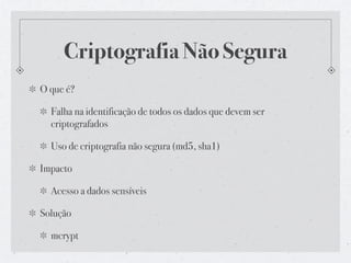 Criptografia Não Segura
O que é?

  Falha na identificação de todos os dados que devem ser
  criptografados

  Uso de criptografia não segura (md5, sha1)

Impacto

  Acesso a dados sensíveis

Solução

  mcrypt
 