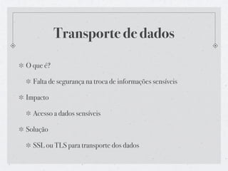 Transporte de dados

O que é?

  Falta de segurança na troca de informações sensíveis

Impacto

  Acesso a dados sensíveis

Solução

  SSL ou TLS para transporte dos dados
 