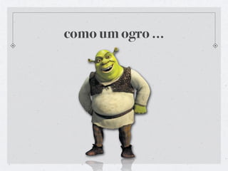 como um ogro ...
 