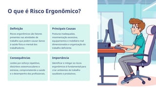 O que é Risco Ergonômico?
Definição
Riscos ergonômicos são fatores
presentes nas atividades de
trabalho que podem causar danos
à saúde física e mental dos
trabalhadores.
Principais Causas
Posturas inadequadas,
movimentação excessiva,
equipamentos e mobiliário mal
dimensionados e organização do
trabalho deficiente.
Consequências
Lesões por esforço repetitivo,
distúrbios osteomusculares e
estresse, comprometendo a saúde
e o desempenho dos profissionais.
Importância
Identificar e mitigar os riscos
ergonômicos é fundamental para
criar ambientes de trabalho
saudáveis e produtivos.
 