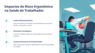 Impactos do Risco Ergonômico
na Saúde do Trabalhador
1 Lesões Osteomusculares
Dores, desconforto e limitações de movimentação nos músculos,
tendões, articulações e nervos.
2 Distúrbios Psicológicos
Estresse, ansiedade, depressão e dificuldades de concentração e
memória.
3 Comprometimento da Produtividade
Maior absenteísmo, queda no desempenho e redução da qualidade
do trabalho.
 