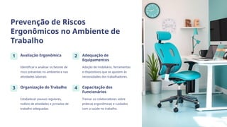 Prevenção de Riscos
Ergonômicos no Ambiente de
Trabalho
1 Avaliação Ergonômica
Identificar e analisar os fatores de
risco presentes no ambiente e nas
atividades laborais.
2 Adequação de
Equipamentos
Adoção de mobiliário, ferramentas
e dispositivos que se ajustem às
necessidades dos trabalhadores.
3 Organização do Trabalho
Estabelecer pausas regulares,
rodízio de atividades e jornadas de
trabalho adequadas.
4 Capacitação dos
Funcionários
Treinar os colaboradores sobre
práticas ergonômicas e cuidados
com a saúde no trabalho.
 