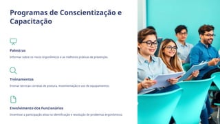 Programas de Conscientização e
Capacitação
Palestras
Informar sobre os riscos ergonômicos e as melhores práticas de prevenção.
Treinamentos
Ensinar técnicas corretas de postura, movimentação e uso de equipamentos.
Envolvimento dos Funcionários
Incentivar a participação ativa na identificação e resolução de problemas ergonômicos.
 