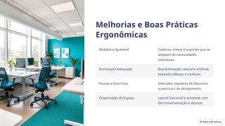 Melhorias e Boas Práticas
Ergonômicas
Mobiliário Ajustável Cadeiras, mesas e suportes que se
adaptam às necessidades
individuais.
Iluminação Adequada Boa iluminação natural e artificial,
evitando reflexos e sombras.
Pausas e Exercícios Intervalos regulares de descanso
e exercícios de alongamento.
Organização do Espaço Layout funcional e acessível, com
fácil movimentação e alcance.
 