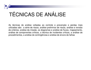 TÉCNICAS DE ANÁLISE
As técnicas de análise voltadas ao controle e prevenção e perdas mais
utilizadas são: a série de riscos, análise preliminar de riscos, análise e revisão
de critérios, análise da missão, os diagramas e análise de fluxos, mapeamento,
análise de componentes críticos, a técnica de incidentes críticos, a análise de
procedimentos, a análise de contingências e análise de árvore de falhas
 