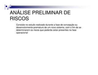 ANÁLISE PRELIMINAR DE
RISCOS
  Consiste no estudo realizado durante a fase de concepção ou
  desenvolvimento prematuro de um novo sistema, com o fim de se
  determinarem os riscos que poderão estar presentes na fase
  operacional
 