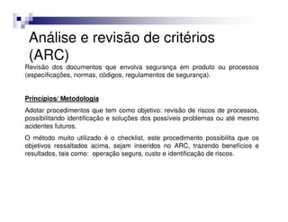 Análise e revisão de critérios
 (ARC)
Revisão dos documentos que envolva segurança em produto ou processos
(especificações, normas, códigos, regulamentos de segurança).


Princípios/ Metodologia
Adotar procedimentos que tem como objetivo: revisão de riscos de processos,
possibilitando identificação e soluções dos possíveis problemas ou até mesmo
acidentes futuros.
O método muito utilizado é o checklist, este procedimento possibilita que os
objetivos ressaltados acima, sejam inseridos no ARC, trazendo benefícios e
resultados, tais como: operação segura, custo e identificação de riscos.
 