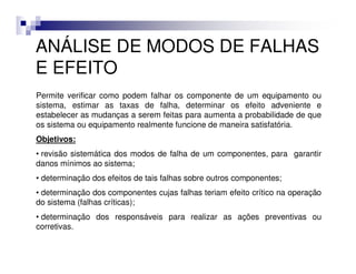 ANÁLISE DE MODOS DE FALHAS
E EFEITO
Permite verificar como podem falhar os componente de um equipamento ou
sistema, estimar as taxas de falha, determinar os efeito adveniente e
estabelecer as mudanças a serem feitas para aumenta a probabilidade de que
os sistema ou equipamento realmente funcione de maneira satisfatória.
Objetivos:
• revisão sistemática dos modos de falha de um componentes, para garantir
danos mínimos ao sistema;
• determinação dos efeitos de tais falhas sobre outros componentes;
• determinação dos componentes cujas falhas teriam efeito crítico na operação
do sistema (falhas críticas);
• determinação dos responsáveis para realizar as ações preventivas ou
corretivas.
 