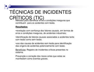 TÉCNICAS DE INCIDENTES
CRÍTICOS (TIC) e condições inseguras que
  Métodos para identificar erros
   contribuem para os acidentes com lesão.
   Resultados:
   •revelação com confiança dos fatores causais, em termos de
   erros e condições inseguras, de acidentes industriais;
   •identificação de fatores causais associados a acidentes tanto
   com lesão como sem lesão;
   •uso das causas de acidentes sem lesão para identificação
   das origens de acidentes potencialmente com lesão.
   Benefícios: Registro de incidentes críticos presentes no
   sistema.
   Prevenção e correção dos riscos antes que estes se
   manifestem como eventos graves.
 