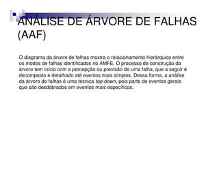 ANÁLISE DE ÁRVORE DE FALHAS
(AAF)
O diagrama da árvore de falhas mostra o relacionamento hierárquico entre
os modos de falhas identificados no AMFE. O processo de construção da
árvore tem início com a percepção ou previsão de uma falha, que a seguir é
decomposto e detalhado até eventos mais simples. Dessa forma, a análise
da árvore de falhas é uma técnica top-down, pois parte de eventos gerais
que são desdobrados em eventos mais específicos.
 