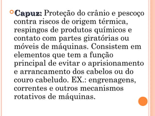 Capuz:
Capuz: Proteção do crânio e pescoço
contra riscos de origem térmica,
respingos de produtos químicos e
contato com partes giratórias ou
móveis de máquinas. Consistem em
elementos que tem a função
principal de evitar o aprisionamento
e arrancamento dos cabelos ou do
couro cabeludo. EX.: engrenagens,
correntes e outros mecanismos
rotativos de máquinas.
 