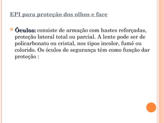 EPI para proteção dos olhos e face
 Óculos:
Óculos: consiste de armação com hastes reforçadas,
proteção lateral total ou parcial. A lente pode ser de
policarbonato ou cristal, nos tipos incolor, fumê ou
colorido. Os óculos de segurança têm como função dar
proteção :
 