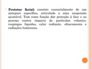  Protetor facial:
Protetor facial: consiste essencialmente de um
anteparo específico, articulado a uma suspensão
ajustável. Tem como função dar proteção à face e ao
pescoço contra impacto de partículas volantes,
respingos líquidos, calor radiante, ofuscamento e
radiações luminosas.
 