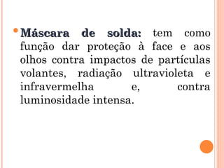 Máscara de solda:
Máscara de solda: tem como
função dar proteção à face e aos
olhos contra impactos de partículas
volantes, radiação ultravioleta e
infravermelha e, contra
luminosidade intensa.
 