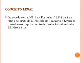 CONCEITO LEGAL
CONCEITO LEGAL
 De acordo com a NR-6 da Portaria nº 3214 de 8 de
junho de 1978, do Ministério do Trabalho e Emprego,
considera-se Equipamento de Proteção Individual –
EPI (item 6.1):
 