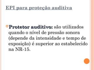 EPI para proteção auditiva
Protetor auditivo:
Protetor auditivo: são utilizados
quando o nível de pressão sonora
(depende da intensidade e tempo de
exposição) é superior ao estabelecido
na NR-15.
 