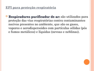 EPI para proteção respiratória
 Respiradores purificador de ar:
Respiradores purificador de ar: são utilizados para
proteção das vias respiratórias contra contaminantes
nocivos presentes no ambiente, que são os gases,
vapores e aerodispersoides com partículas sólidas (pós
e fumos metálicos) e líquidas (nevoas e neblinas).
 